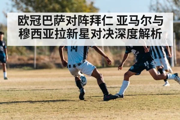 欧冠巴萨对阵拜仁 亚马尔与穆西亚拉新星对决深度解析 - kaiyun