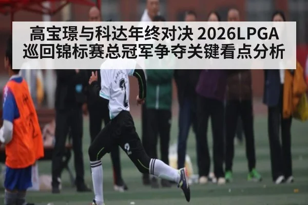 高宝璟与科达年终对决 2026LPGA巡回锦标赛总冠军争夺关键看点分析
