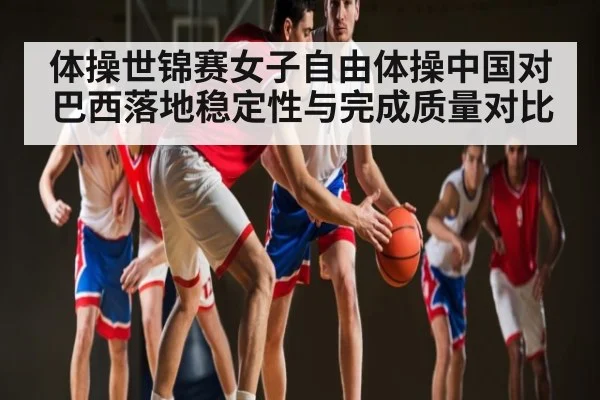 体操世锦赛女子自由体操中国对巴西落地稳定性与完成质量对比 | kaiyun